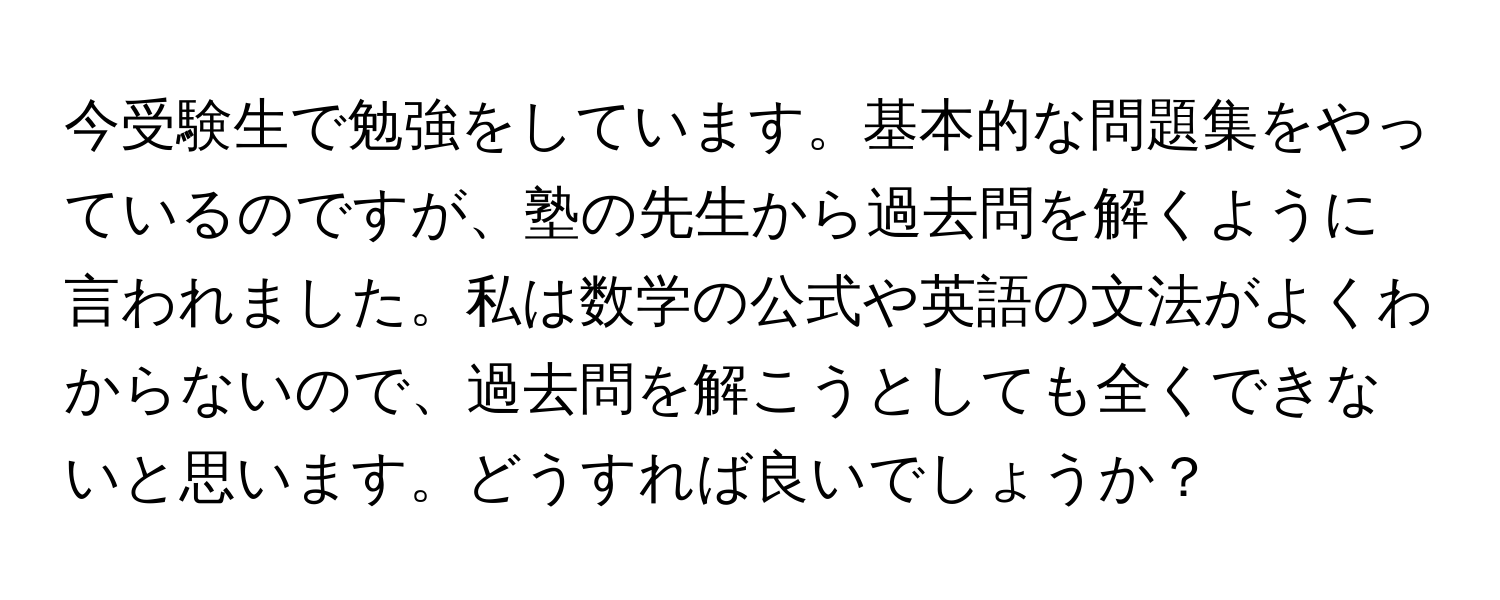 今受験生で勉強をしています。基本的な問題集をやっているのですが、塾の先生から過去問を解くように言われました。私は数学の公式や英語の文法がよくわからないので、過去問を解こうとしても全くできないと思います。どうすれば良いでしょうか？