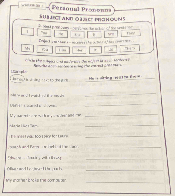 WORKSHEET 8 Personal Pronouns 
SUBJECT AND OBJECT PRONOUNS 
Subject pronouns - performs the action of the sentence. 
1 You He She It We They 
Object pronouns - receives the action of the sentence. . 
Me You Him Her It Us Them 
Circle the subject and underline the object in each sentence. 
Rewrite each sentence using the correct pronouns. 
Example: 
James) is sitting next to the girls. 
He is sitting next to them. 
Mary and I watched the movie. 
_ 
Daniel is scared of clowns. 
_ 
My parents are with my brother and me. 
_ 
Maria likes Tom. 
_ 
The meal was too spicy for Laura._ 
Joseph and Peter are behind the door._ 
Edward is dancing with Becky._ 
Oliver and I enjoyed the party._ 
My mother broke the computer._