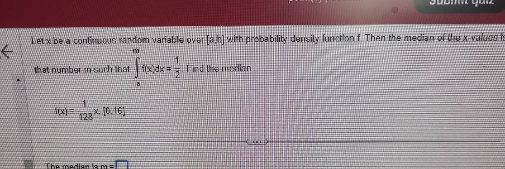 Soomt qurz 
Let x be a continuous random variable over [a,b] with probability density function f. Then the median of the x -values is 
that number m such that ∈t _a^(mf(x)dx=frac 1)2 Find the median
f(x)= 1/128 x,[0,16]
The median is m=□