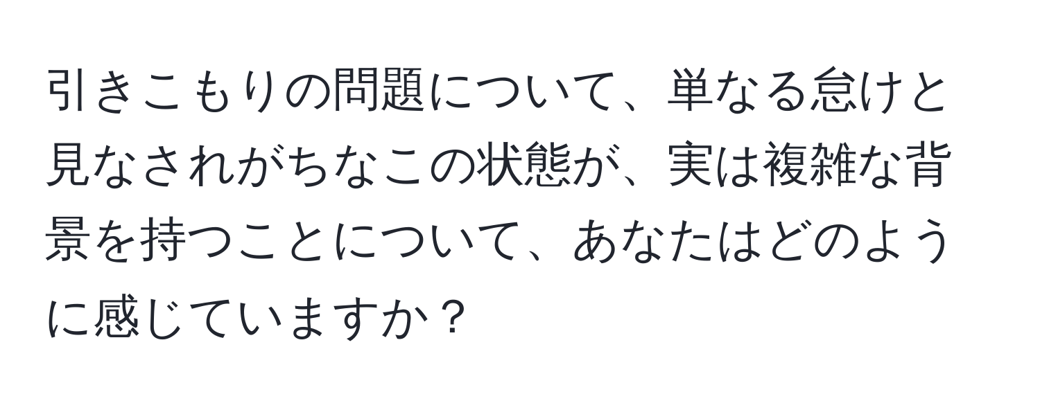 引きこもりの問題について、単なる怠けと見なされがちなこの状態が、実は複雑な背景を持つことについて、あなたはどのように感じていますか？