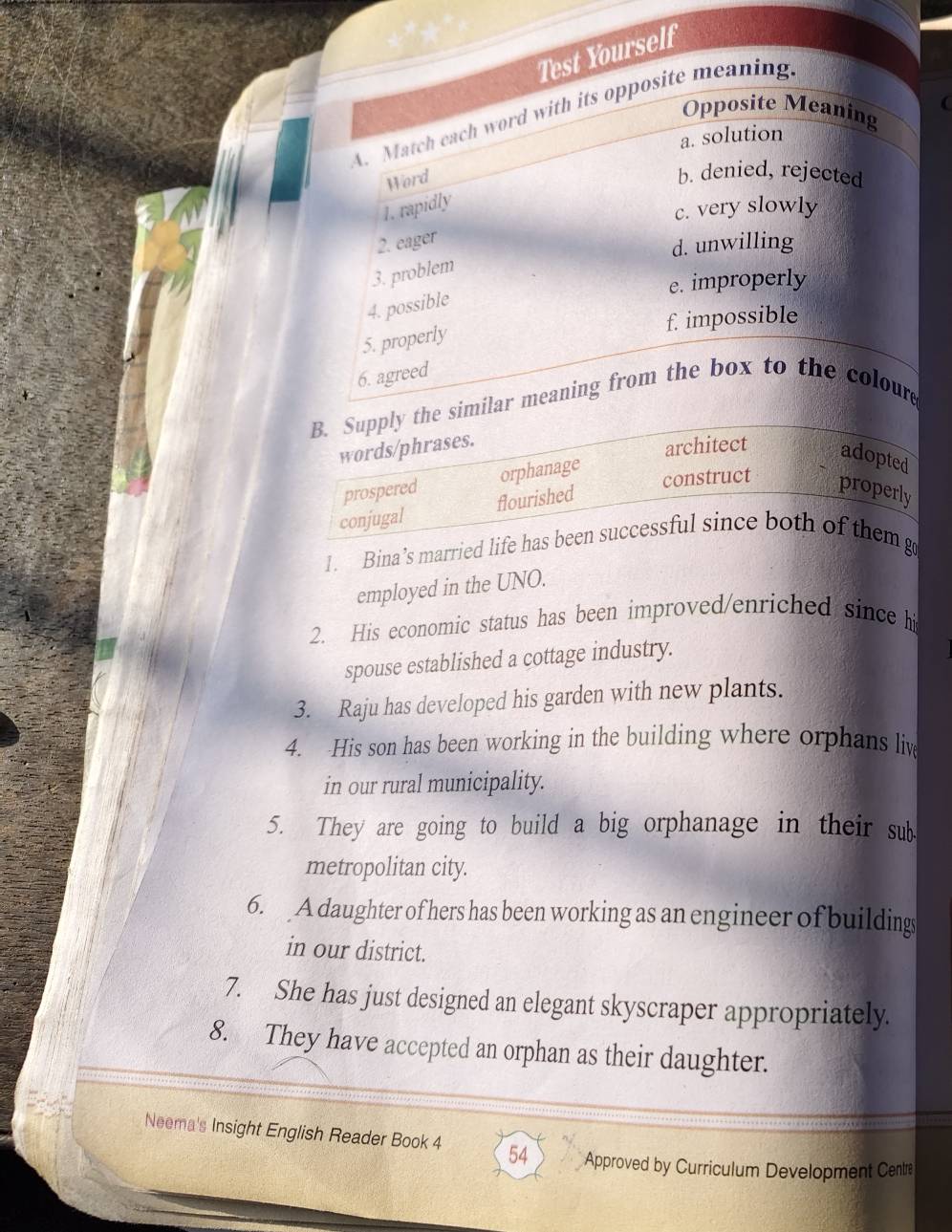 Test Yourself
Opposite Meaning
A. Match each word with its opposite meaning
a. solution
Word
b. denied, rejected
1. rapidly
c. very slowly
2. eager
d. unwilling
3. problem
e. improperly
4. possible
f. impossible
5. properly
6. agreed
B. Supply the similar meaning from the box to the coloure
words/phrases.
architect adopted
prospered orphanage
conjugal flourished
construct properly
1. Bina’s married life has been successful since both of them g
employed in the UNO.
2. His economic status has been improved/enriched since his
spouse established a cottage industry.
3. Raju has developed his garden with new plants.
4. His son has been working in the building where orphans liv
in our rural municipality.
5. They are going to build a big orphanage in their sub
metropolitan city.
6. A daughter of hers has been working as an engineer of buildings
in our district.
7. She has just designed an elegant skyscraper appropriately.
8. They have accepted an orphan as their daughter.
Neema's Insight English Reader Book 4 54 Approved by Curriculum Development Centre