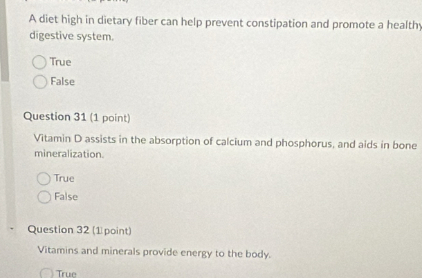 A diet high in dietary fiber can help prevent constipation and promote a healthy
digestive system.
True
False
Question 31 (1 point)
Vitamin D assists in the absorption of calcium and phosphorus, and aids in bone
mineralization.
True
False
Question 32 (1 point)
Vitamins and minerals provide energy to the body.
True