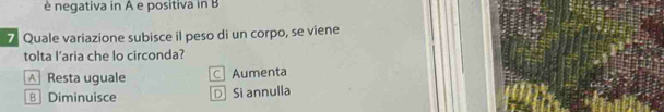 è negativa in A e positiva in B
7 Quale variazione subisce il peso di un corpo, se viene
tolta l'aria che lo circonda?
A Resta uguale C Aumenta
B Diminuisce DSi annulla