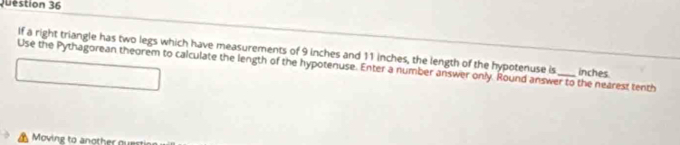 If a right triangle has two legs which have measurements of 9 inches and 11 inches, the length of the hypotenuse is inches
Use the Pythagorean theorem to calculate the length of the hypotenuse. Enter a number answer only. Round answer to the nearest tenth 
Moving to another oue