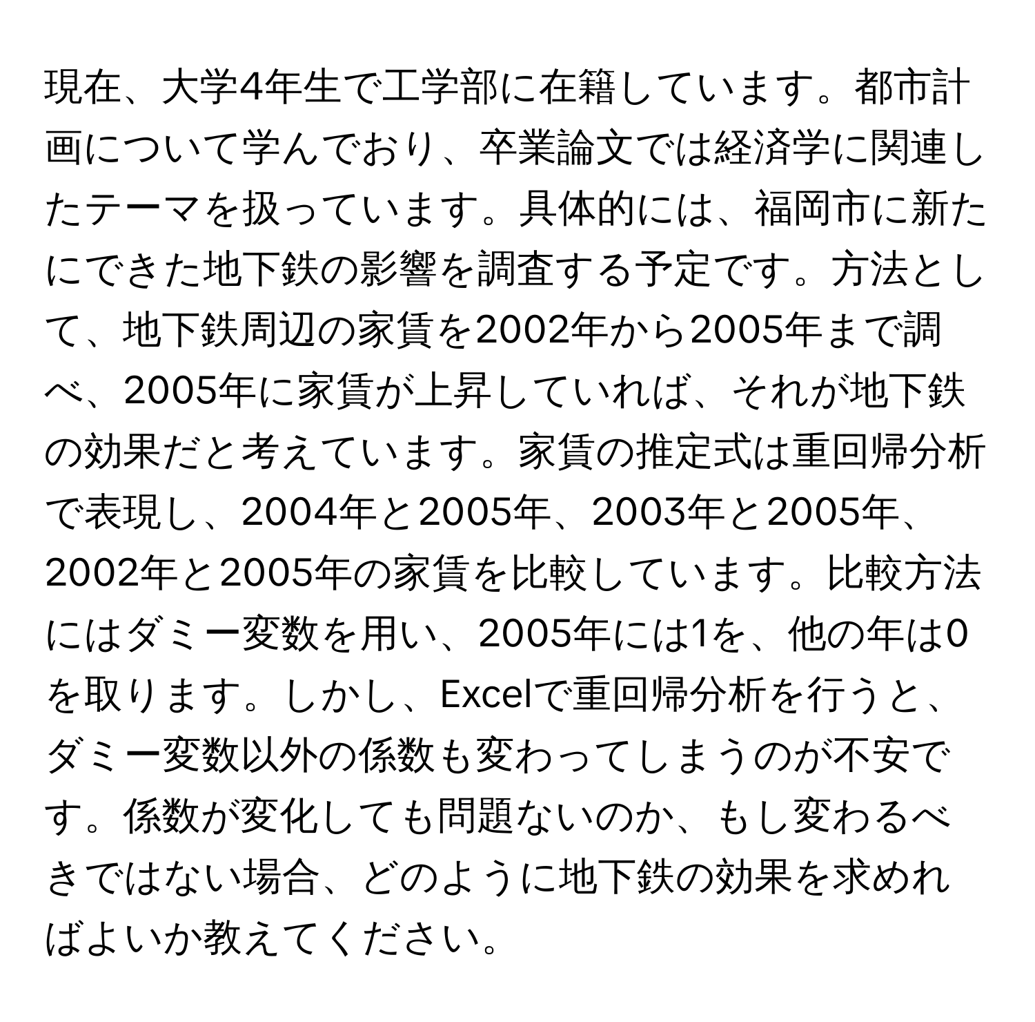 現在、大学4年生で工学部に在籍しています。都市計画について学んでおり、卒業論文では経済学に関連したテーマを扱っています。具体的には、福岡市に新たにできた地下鉄の影響を調査する予定です。方法として、地下鉄周辺の家賃を2002年から2005年まで調べ、2005年に家賃が上昇していれば、それが地下鉄の効果だと考えています。家賃の推定式は重回帰分析で表現し、2004年と2005年、2003年と2005年、2002年と2005年の家賃を比較しています。比較方法にはダミー変数を用い、2005年には1を、他の年は0を取ります。しかし、Excelで重回帰分析を行うと、ダミー変数以外の係数も変わってしまうのが不安です。係数が変化しても問題ないのか、もし変わるべきではない場合、どのように地下鉄の効果を求めればよいか教えてください。