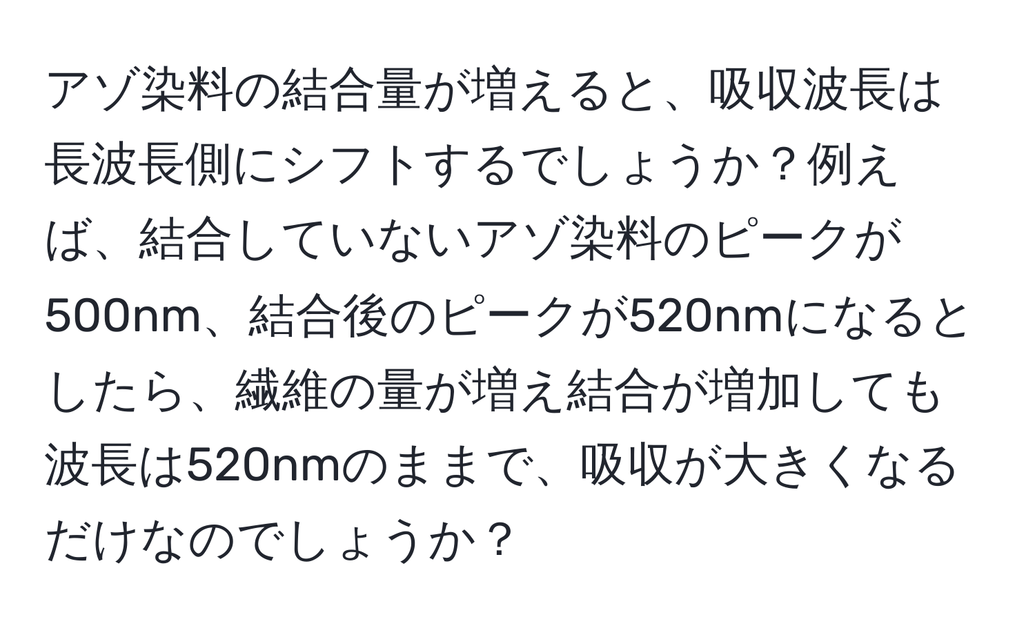 アゾ染料の結合量が増えると、吸収波長は長波長側にシフトするでしょうか？例えば、結合していないアゾ染料のピークが500nm、結合後のピークが520nmになるとしたら、繊維の量が増え結合が増加しても波長は520nmのままで、吸収が大きくなるだけなのでしょうか？