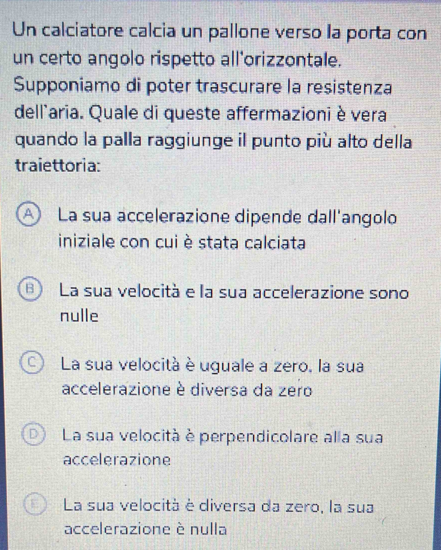 Un calciatore calcia un pallone verso la porta con
un certo angolo rispetto all'orizzontale.
Supponiamo di poter trascurare la resistenza
dellaria. Quale di queste affermazioni è vera
quando la palla raggiunge il punto più alto della
traiettoria:
A La sua accelerazione dipende dall'angolo
iniziale con cui è stata calciata
B) La sua velocità e la sua accelerazione sono
nulle
C La sua velocità è uguale a zero, la sua
accelerazione è diversa da zero
D La sua velocità è perpendicolare alla sua
accelerazione
La sua velocità è diversa da zero, la sua
accelerazione è nulla