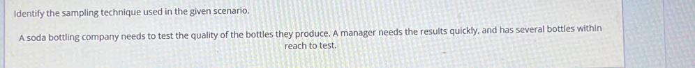 Identify the sampling technique used in the given scenario. 
A soda bottling company needs to test the quality of the bottles they produce. A manager needs the results quickly, and has several bottles within 
reach to test.