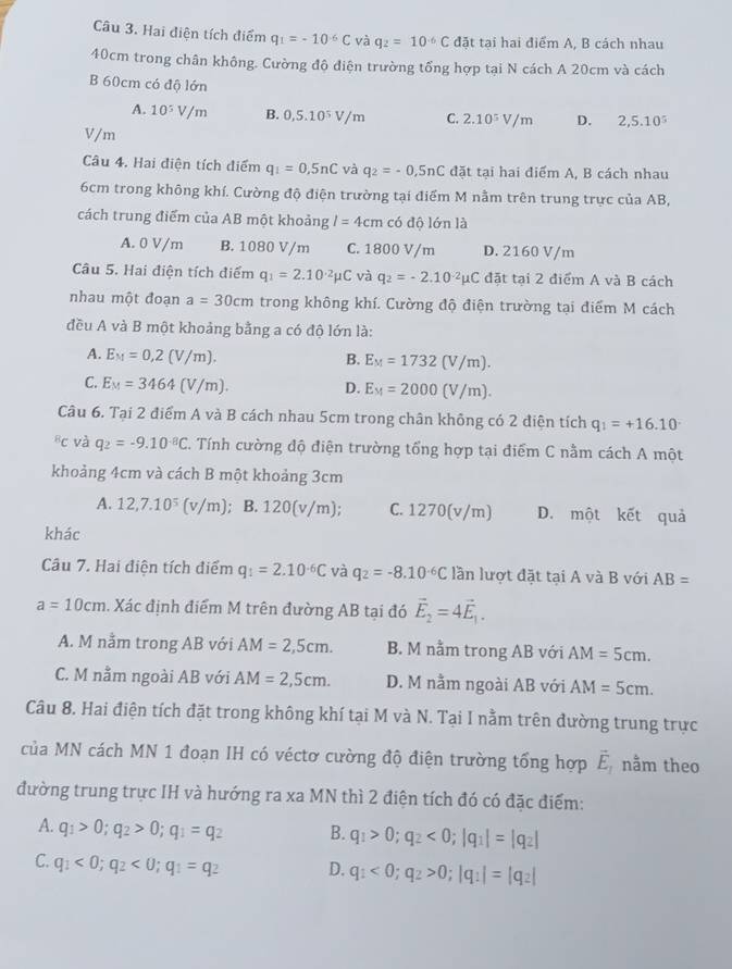 Hai điện tích điểm q_1=-10^(-6)C và q_2=10^(-6)C đặt tại hai điểm A, B cách nhau
40cm trong chân không. Cường độ điện trường tổng hợp tại N cách A 20cm và cách
B 60cm có độ lớn
A. 10^5V/m B. 0,5.10^5V/m C. 2.10^5V/m D. 2,5.10^5
V/m
Câu 4. Hai điện tích điểm q_1=0,5nC và q_2=-0.5nC đặt tại hai điểm A, B cách nhau
6cm trong không khí. Cường độ điện trường tại điểm M nằm trên trung trực của AB,
cách trung điểm của AB một khoảng l=4cm có độ lớn là
A. 0 V/m B. 1080 V/m C. 1800 V/m D. 2160 V/m
Câu 5. Hai điện tích điểm q_1=2.10^(-2)mu C và q_2=-2.10^(-2)mu C đặt tại 2 điểm A và B cách
nhau một đoạn a=30cm trong không khí. Cường độ điện trường tại điểm M cách
đều A và B một khoảng bằng a có độ lớn là:
A. E_M=0,2(V/m). B. E_M=1732(V/m).
C. E_M=3464(V/m). D. E_M=2000(V/m).
Câu 6. Tại 2 điểm A và B cách nhau 5cm trong chân không có 2 điện tích q_1=+16.10
bc và q_2=-9.10^(-8)C C. Tính cường độ điện trường tổng hợp tại điểm C nằm cách A một
khoảng 4cm và cách B một khoảng 3cm
A. 12,7.10^5(v/m); B. 120(v/m); C. 1270(v/m) D. một kết quả
khác
Câu 7. Hai điện tích điểm q_1=2.10^(-6)C và q_2=-8.10^(-6)C lần lượt đặt tại A và B với AB=
a=10cm. Xác định điểm M trên đường AB tại đó vector E_2=4vector E_1.
A. M nằm trong AB với AM=2,5cm. B. M nằm trong AB với AM=5cm.
C. M nằm ngoài AB với AM=2,5cm. D. M nằm ngoài AB với AM=5cm.
Câu 8. Hai điện tích đặt trong không khí tại M và N. Tại I nằm trên đường trung trực
của MN cách MN 1 đoạn IH có véctơ cường độ điện trường tổng hợp vector E_1 nằm theo
đường trung trực IH và hướng ra xa MN thì 2 điện tích đó có đặc điểm:
A. q_1>0;q_2>0;q_1=q_2 B. q_1>0;q_2<0;|q_1|=|q_2|
C. q_1<0;q_2<0;q_1=q_2 D. q_1<0;q_2>0;|q_1|=|q_2|