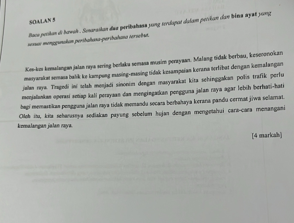 SOALAN 5 
Baca petikan di bawah . Senaraikan dua peribshass yang terdapat dulam petikan dan bina syst yang 
sesuai menggunakan peribahasa-peribahasa tersebut. 
Kes-kes kemalangan jalan raya sering berlaku semasa musim perayaan. Malang tidak berbau, keseronokan 
masyarakat semasa balik ke kampung masing-masing tidak kesampaian kerana terlibat dengan kemalangan 
jalan raya. Tragedi ini telah menjadi sinonim dengan masyarakat kita sehinggakan polis trafik perlu 
menjalankan operasi setiap kali perayaan dan mengingatkan pengguna jalan raya agar lebih berhati-hati 
bagi memastikan pengguna jalan raya tidak memandu secara berbahaya kerana pandu cermat jiwa selamat. 
Oleh itu, kita seharusnya sediakan payung sebelum hujan dengan mengetahui cara-cara menangani 
kemalangan jalan raya. 
[4 markah]