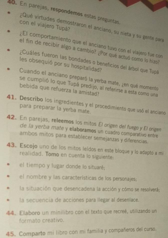 En parejas, respondemos estas preguntas, 
con el viajero Tupá? 
¿Qué virtudes demostraron el anciano, su nieta y su gente para 
¿El comportamiento que el anciano tuvo con el viajero fue con 
el fin de recibir algo a cambio? ¿Por qué actuó como lo hizo? 
¿Cuáles fueron las bondades o beneficios del árbol que Tupá 
les obsequió por su hospitalidad? 
Cuando el anciano preparó la yerba mate, ¿en qué momento 
se cumplió lo que Tupá predijo, al referirse a esta como una 
bebida que refuerza la amistad? 
41. Describo los ingredientes y el procedimiento que usó el anciano 
para preparar la yerba mate. 
42. En parejas, releemos los mitos El origen del fuego y El origen 
de la yerba mate y elaboramos un cuadro comparativo entre 
ambos mitos para establecer semejanzas y diferencias. 
43. Escojo uno de los mitos leídos en este bloque y lo adapto a mi 
realidad. Tomo en cuenta lo siguiente: 
el tiempo y lugar donde lo situaré; 
el nombre y las características de los personajes; 
la situación que desencadena la acción y cómo se resolverá; 
la secuencia de acciones para llegar al desenlace. 
44. Elaboro un minilibro con el texto que recreé, utilizando un 
formato creativo. 
45. Comparto mi libro con mi familia y compañeros del curso.