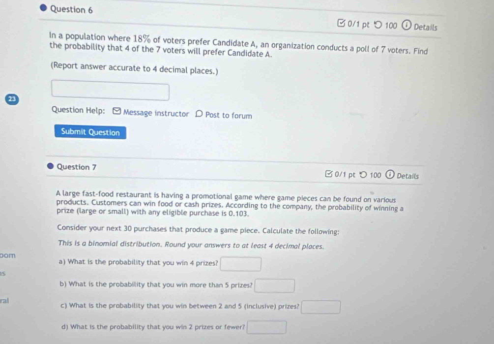 ✔ 0/1 pt つ100 ω Details 
In a population where 18% of voters prefer Candidate A, an organization conducts a poll of 7 voters. Find 
the probability that 4 of the 7 voters will prefer Candidate A. 
(Report answer accurate to 4 decimal places.) 
23 □ 
Question Help: Message instructor D Post to forum 
Submit Question 
Question 7 0/1 pt つ100 Details 
A large fast-food restaurant is having a promotional game where game pieces can be found on various 
products. Customers can win food or cash prizes. According to the company, the probability of winning a 
prize (large or small) with any eligible purchase is 0.103. 
Consider your next 30 purchases that produce a game piece. Calculate the following: 
This is a binomial distribution. Round your answers to at least 4 decimal places. 
dom 
a) What is the probability that you win 4 prizes? □ 
IS 
b) What is the probability that you win more than 5 prizes? □ 
ral c) What is the probability that you win between 2 and 5 (inclusive) prizes? □ 
d) What is the probability that you win 2 prizes or fewer? □