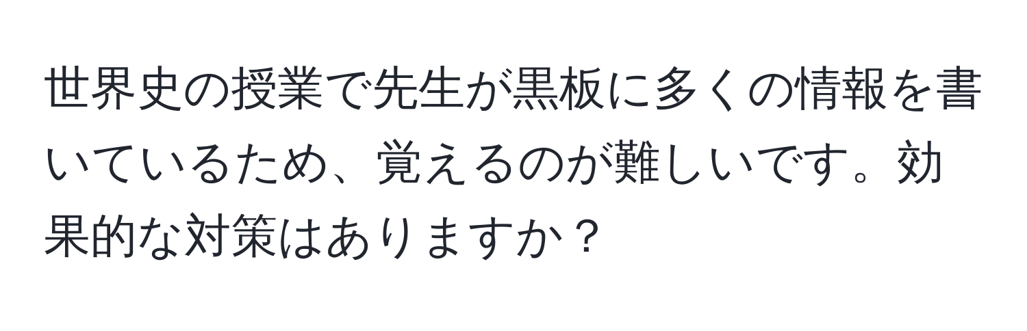 世界史の授業で先生が黒板に多くの情報を書いているため、覚えるのが難しいです。効果的な対策はありますか？