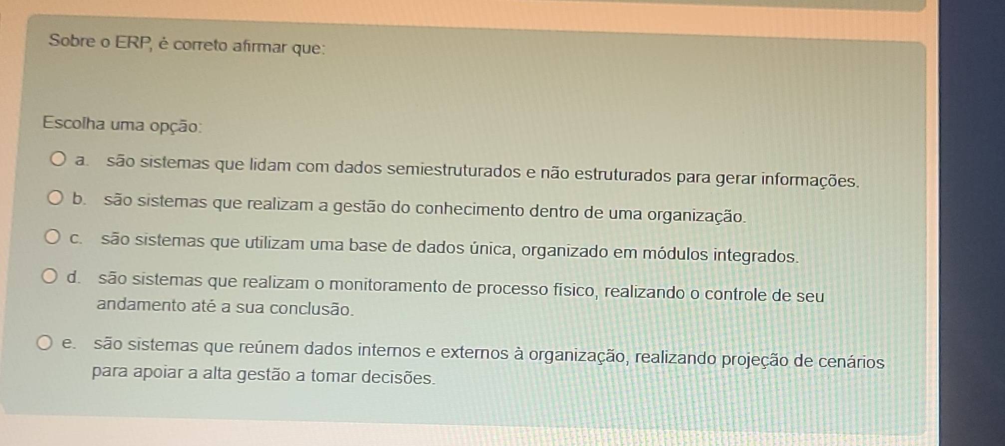 Sobre o ERP, é correto afirmar que:
Escolha uma opção:
asão sistemas que lidam com dados semiestruturados e não estruturados para gerar informações.
b. são sistemas que realizam a gestão do conhecimento dentro de uma organização.
c. são sistemas que utilizam uma base de dados única, organizado em módulos integrados.
d. são sistemas que realizam o monitoramento de processo físico, realizando o controle de seu
andamento até a sua conclusão.
esão sistemas que reúnem dados internos e externos à organização, realizando projeção de cenários
para apoiar a alta gestão a tomar decisões.