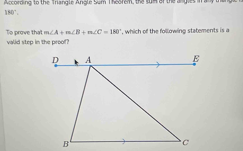 According to the Triangle Angle Sum Theorem, the sum of the angles in any trhangle
180°. 
To prove that m∠ A+m∠ B+m∠ C=180° , which of the following statements is a 
valid step in the proof?