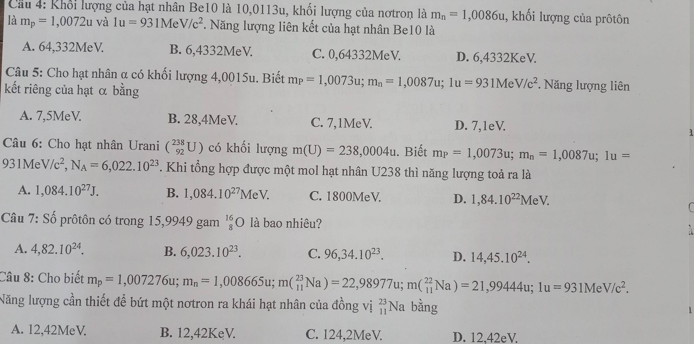 Khối lượng của hạt nhân Be10 là 10,0113u, khối lượng của nơtron là m_n=1,0086u , khối lượng của prôtôn
là m_p=1,0072u và 1u=931MeV/c^2 *. Năng lượng liên kết của hạt nhân Be10 là
A. 64,332MeV. B. 6,4332MeV.
C. 0,64332MeV. D. 6,4332KeV.
Câu 5: Cho hạt nhân α có khối lượng 4,0015u. Biết m_P=1,0073u;m_n=1,0087u;1u=931MeV/c^2. Năng lượng liên
kết riêng của hạt α bằng
A. 7,5MeV. B. 28,4MeV. C. 7,1MeV. D. 7,1eV.
1
* Câu 6: Cho hạt nhân Urani (_(92)^2 có khối lượng m(U)=238,0004u. Biết m_P=1,0073u;m_n=1,0087u;1u=
931Me V/c^2,N_A=6,022.10^(23). Khi tổng hợp được một mol hạt nhân U238 thì năng lượng toả ra là
A. 1,084.10^(27)J. B. 1,084.10^(27)MeV. C. 1800MeV. D. 1,84.10^(22)MeV.
Câu 7: Số prôtôn có trong 15,9949 gam beginarrayr 16 8endarray 0 là bao nhiêu?
à
A. 4,82.10^(24). B. 6,023.10^(23). C. 96,34.10^(23). D. 14,45.10^(24).
Câu 8: Cho biết m_p=1,007276u;m_n=1,008665u;m(_(11)^(23)Na)=22,98977u;m(_(11)^(22)Na)=21,99444u;1u=931MeV/c^2.
Năng lượng cần thiết để bứt một nơtron ra khái hạt nhân của đồng vị beginarrayr 23 11endarray ] Na bằng
A. 12,42MeV. B. 12,42KeV. C. 124,2MeV.
D. 12,42eV.