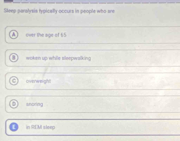 Sleep paralysis typically occurs in people who are
A over the age of 65
Bì woken up while sleepwalking
C) overweight
D snoring
E in REM sleep