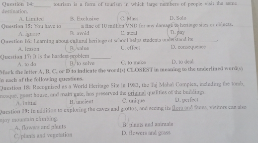 tourism is a form of tourism in which large numbers of people visit the same
destination.
A. Limited B. Exclusive C. Mass D. Solo
Question 15: You have to _a fine of 10 million VND for any damage to heritage sites or objects.
A. ignore B. avoid C. steal D. pay
Question 16: Learning about cultural heritage at school helps students understand its_
A. lesson B. value C. effect D. consequence
Question 17: It is the hardest-problem _. D. to deal
A. to do B. to solve C. to make
Mark the letter A, B, C, or D to indicate the word(s) CLOSEST in meaning to the underlined word(s)
in each of the following questions.
Question 18: Recognised as a World Heritage Site in 1983, the Taj Mahal Complex, including the tomb,
nosque, guest house, and main gate, has preserved the original qualities of the buildings.
A. initial B. ancient C. unique D. perfect
Question 19: In addition to exploring the caves and grottos, and seeing its flora and fauna, visitors can also
njoy mountain climbing.
A. flowers and plants B. plants and animals
C. plants and vegetation D. flowers and grass