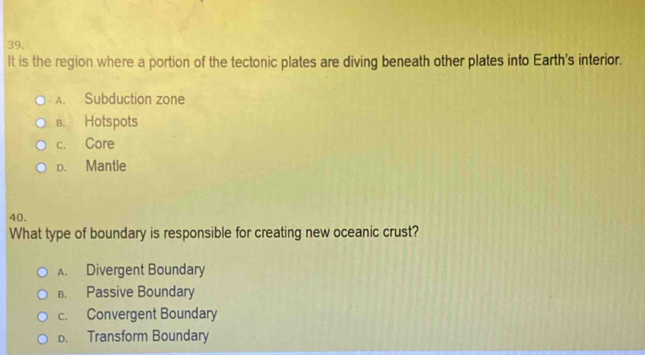 It is the region where a portion of the tectonic plates are diving beneath other plates into Earth's interior.
A. Subduction zone
B. Hotspots
c. Core
D. Mantle
40.
What type of boundary is responsible for creating new oceanic crust?
A. Divergent Boundary
B. Passive Boundary
c. Convergent Boundary
D. Transform Boundary