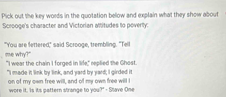 Pick out the key words in the quotation below and explain what they show about 
Scrooge's character and Victorian attitudes to poverty: 
"You are fettered," said Scrooge, trembling. "Tell 
me why?" 
“I wear the chain I forged in life,” replied the Ghost. 
“I made it link by link, and yard by yard; I girded it 
on of my own free will, and of my own free will I 
wore it. Is its pattern strange to you?" - Stave One