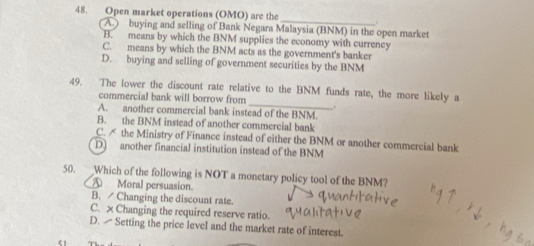 Open market operations (OMO) are the_ .
A.) buying and selling of Bank Negara Malaysia (BNM) in the open market
B. means by which the BNM supplies the economy with currency
C. means by which the BNM acts as the government's banker
D. buying and selling of government securities by the BNM
_
49. The lower the discount rate relative to the BNM funds rate, the more likely a
commercial bank will borrow from
.
A. another commercial bank instead of the BNM.
B. the BNM instead of another commercial bank
C. ✗ the Ministry of Finance instead of either the BNM or another commercial bank
D) another financial institution instead of the BNM
50. Which of the following is NOT a monetary policy tool of the BNM?
A Moral persuasion.
B. Changing the discount rate.
C. × Changing the required reserve ratio.
D. Setting the price level and the market rate of interest.