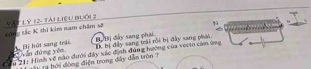 Vật Lỷ 12 - tài liệu buồi 2
công tắc K thì kim nam châm sẽ N 
N
D. bị đầy sang trái rồi bị đầy sang phải.
vẫn đứng yên. A Bị hút sang trái. By Bị đầy sang phải.
Cầu 21: Hình vẽ nào dưới đây xác định đúng hướng của vecto cảm ứng
ây ra bởi dòng điện trong dây dẫn tròn ?