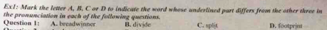 Ex1: Mark the letter A, B, C or D to indicate the word whose underlined part differs from the other three in
the pronunciation in each of the following questions.
Question 1: A. breadwinner B. divide C. split D. footprint