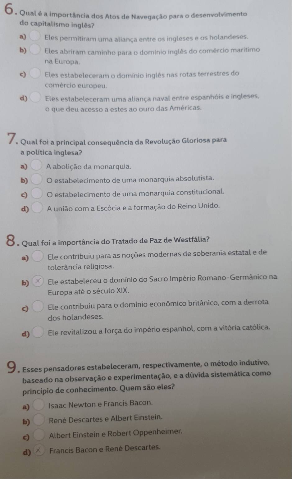 6, Qual é a importância dos Atos de Navegação para o desenvolvimento
do capitalismo inglês?
a) Eles permitiram uma aliança entre os ingleses e os holandeses.
b) Eles abriram caminho para o domínio inglês do comércio marítimo
na Europa.
c) Eles estabeleceram o domínio inglês nas rotas terrestres do
comércio europeu.
d) Eles estabeleceram uma aliança naval entre espanhóis e ingleses,
o que deu acesso a estes ao ouro das Américas.
7 Qual foi a principal consequência da Revolução Gloriosa para
a política inglesa?
a)  A abolição da monarquia.
b) O estabelecimento de uma monarquia absolutista.
c) O estabelecimento de uma monarquia constitucional.
d) A união com a Escócia e a formação do Reino Unido.
* e Qual foi a importância do Tratado de Paz de Westfália?
a) Ele contribuiu para as noções modernas de soberania estatal e de
tolerância religiosa.
b) Ele estabeleceu o domínio do Sacro Império Romano-Germânico na
Europa até o século XIX.
c) Ele contribuiu para o domínio econômico britânico, com a derrota
dos holandeses.
d) Ele revitalizou a força do império espanhol, com a vitória católica.
9  * Esses pensadores estabeleceram, respectivamente, o método indutivo,
baseado na observação e experimentação, e a dúvida sistemática como
princípio de conhecimento. Quem são eles?
a) Isaac Newton e Francis Bacon.
b) René Descartes e Albert Einstein.
c) Albert Einstein e Robert Oppenheimer.
d)  Francis Bacon e René Descartes.