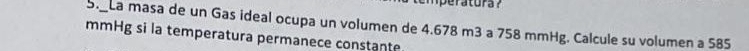 emperatura? 
S. La masa de un Gas ideal ocupa un volumen de 4.678 m3 a 758 mmHg. Calcule su volumen a 585
mmHg si la temperatura permanece constante