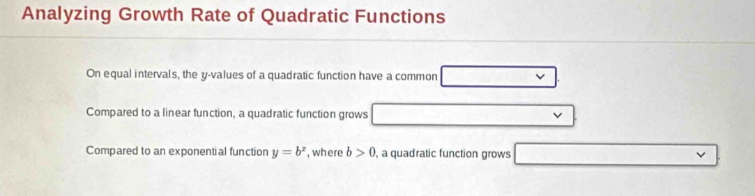 Analyzing Growth Rate of Quadratic Functions 
On equal intervals, the y -values of a quadratic function have a common 
Compared to a linear function, a quadratic function grows 
Compared to an exponential function y=b^x , where b>0 , a quadratic function grows