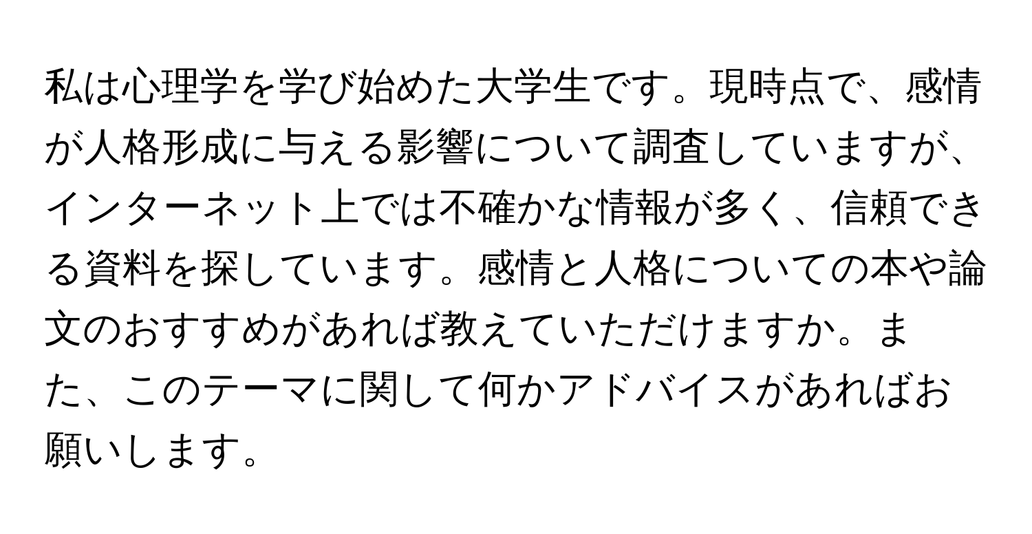 私は心理学を学び始めた大学生です。現時点で、感情が人格形成に与える影響について調査していますが、インターネット上では不確かな情報が多く、信頼できる資料を探しています。感情と人格についての本や論文のおすすめがあれば教えていただけますか。また、このテーマに関して何かアドバイスがあればお願いします。