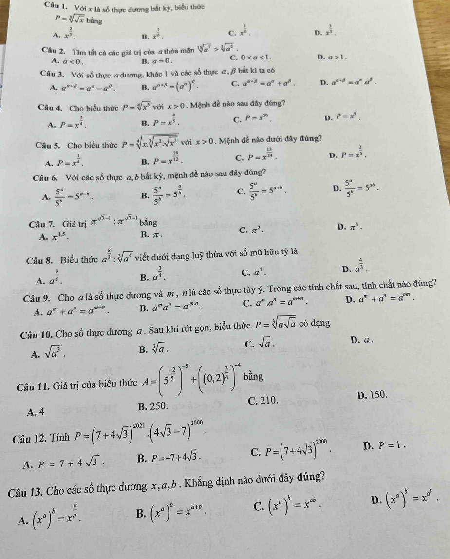 Với x là số thực dương bắt kỳ, biểu thức
P=sqrt[3](sqrt x)bing
A. x^(frac 2)3. x^(frac 5)6. C. x^(frac 1)6.
B.
D. x^(frac 3)2.
Cầu 2. Tìm tất cả các giá trị của athỏa mãn sqrt[15](a^7)>sqrt[5](a^2).
A. a<0. B. a=0.
C. 0 D. a>1.
Câu 3. Với số thực a dương, khác 1 và các số thực α, β bất kì ta có
A. a^(alpha +beta)=a^(alpha)-a^(beta). B. a^(alpha +beta)=(a^(alpha))^beta . C. a^(alpha +beta)=a^(alpha)+a^(beta). D. a^(alpha +beta)=a^(alpha).alpha^(beta).
Câu 4. Cho biểu thức P=sqrt[4](x^5) với x>0. Mệnh đề nào sau đây đúng?
A. P=x^(frac 5)4.
B. P=x^(frac 4)5.
C. P=x^(20). D. P=x^9.
Câu 5. Cho biểu thức P=sqrt[4](x.sqrt [3]x^2.sqrt x^3) với x>0. Mệnh đề nào dưới đây đúng?
A. P=x^(frac 1)4.
B. P=x^(frac 29)12.
C. P=x^(frac 13)24.
D. P=x^(frac 2)3.
Câu 6. Với các số thực a, b bất kỳ, mệnh đề nào sau đây đúng?
A.  5^a/5^b =5^(a-b). B.  5^a/5^b =5^(frac a)b. C.  5^a/5^b =5^(a+b). D.  5^a/5^b =5^(ab).
Câu 7. Giá trị π^(sqrt(7)+1):π^(sqrt(7)-1) bàng
C. π^2. D. π^4.
A. π^(1.5). B. π.
Câu 8. Biểu thức a^(frac 8)3:sqrt[3](a^4) viết dưới dạng luỹ thừa với số mũ hữu tỷ là
A. a^(frac 9)8.
B. a^(frac 3)4.
C. a^4. D. a^(frac 4)3.
Câu 9. Cho a là số thực dương và m , n là các số thực tùy ý. Trong các tính chất sau, tính chất nào đúng?
A. a^m+a^n=a^(m+n). B. a^ma^n=a^(-m.n) C. a^m.a^n=a^(m+n). D. a^m+a^n=a^(mn).
Câu 10. Cho số thực dương a . Sau khi rút gọn, biểu thức P=sqrt[3](asqrt a) có dạng
D. a .
A. sqrt(a^3).
B. sqrt[3](a).
C. sqrt(a).
Câu 11. Giá trị của biểu thức A=(5^(frac -2)5)^-5+((0,2)^ 3/4 )^-4 bằng
A. 4 B. 250. C. 210. D. 150.
Câu 12. Tính P=(7+4sqrt(3))^2021.(4sqrt(3)-7)^2000.
A. P=7+4sqrt(3). B. P=-7+4sqrt(3). C. P=(7+4sqrt(3))^2000. D. P=1.
Câu 13. Cho các số thực dương x,a,b . Khẳng định nào dưới đây đúng?
A. (x^a)^b=x^(frac b)a.
B. (x^a)^b=x^(a+b). C. (x^a)^b=x^(ab). D. (x^a)^b=x^(a^b).