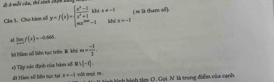 đ) ở mỗi câu, thí sinh chộn dung mô 
Câu 1. Cho hàm số y=f(x)=beginarrayl  (x^2-1)/x^3+1 khix!= -1 mx^(2mx!= -1) x=-1 ( m là tham số). 
a) limlimits _xto -1f(x)=-0.666. 
b) Hàm số liên tục trên R khi m= (-1)/3 . 
c) Tập xác định của hàm số Rvee  -1. 
d) Hàm số liên tục tại x=-1 với mọi m. 
nh hình hành tâm O. Gọi N là trung điểm của cạnh