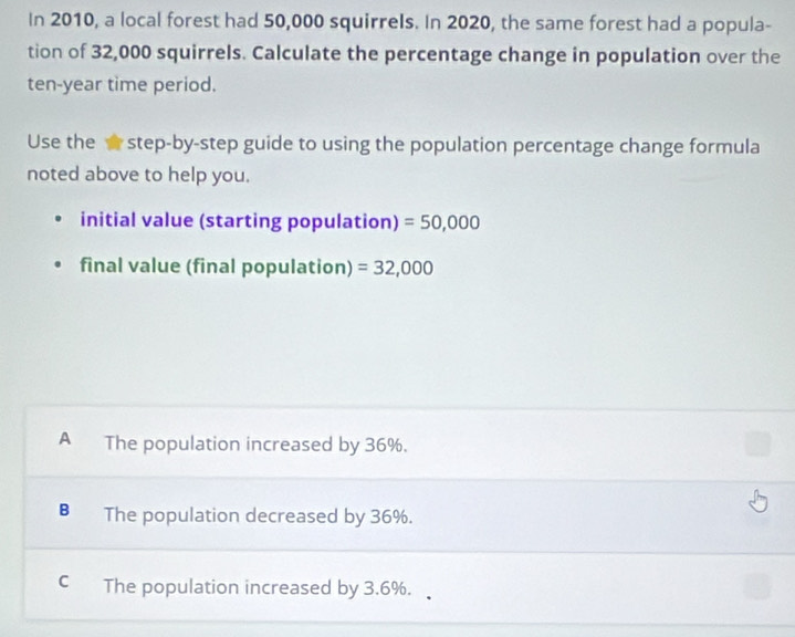 In 2010, a local forest had 50,000 squirrels. In 2020, the same forest had a popula-
tion of 32,000 squirrels. Calculate the percentage change in population over the
ten-year time period.
Use the step-by-step guide to using the population percentage change formula
noted above to help you.
initial value (starting population) =50,000
final value (final population) =32,000
A The population increased by 36%.
B The population decreased by 36%.
C The population increased by 3.6%.