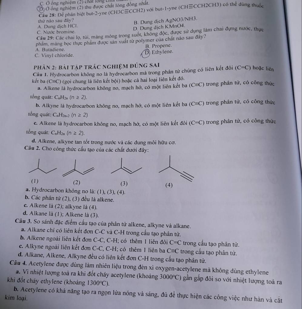 Ô ông nghiệm (2) chất lổng cha
D Ở ổng nghiệm (2) thu được chất lỏng đồng nhất.
Cầu 28: Để phân biệt but-2-yne (CH3C≡CCH2) với but-1-yne (CH≡CCH2CH3) có thể dùng thuốc
thứ nào sau đây?
A. Dung dịch HCl. B. Dung dịch AgNO3/NH3.
C. Nước bromine. D. Dung dịch KMnO4.
Câu 29: Các chai lọ, túi, màng mòng trong suốt, không độc, được sử dụng làm chai đựng nước, thực
phẩm, màng bọc thực phẩm được sản xuất từ polymer của chất nào sau đây?
A. Butadiene. B. Propene.
C. Vinyl chloride. D Ethylene.
phản 2: bài tập trác nghiệm đúng sai
Câu 1. Hydrocarbon không no là hydrocarbon mà trong phân tử chúng có liên kết đôi (C=C) hoặc liên
kết ba (Cequiv C) (gọi chung là liên kết bội) hoặc cả hai loại liên kết đó.
a. Alkene là hydrocarbon không no, mạch hở, có một liên kết ba (Cequiv C) trong phân tử, có công thức
tổng quát: C_nH_2n(n≥ 2).
b. Alkyne là hydrocarbon không no, mạch hở, có một liên kết ba (Cequiv C) trong phân tử, có công thức
ổng quát: C_nH_2n-2(n≥ 2)
c. Alkene là hydrocarbon không no, mạch hở, có một liên kết đôi (C=C) trong phân tử, có công thức
tổng quát: C_nH_2n(n≥ 2).
d. Alkene, alkyne tan tốt trong nước và các dung môi hữu cơ.
Câu 2. Cho công thức cấu tạo của các chất dưới đây:
(1) (2) (3) (4)
a. Hydrocarbon không no là: (1), (3), (4).
b. Các phân tử (2), (3) đều là alkene.
c. Alkene là (2); alkyne là (4).
d. Alkane là (1); Alkene là (3).
Câu 3. So sánh đặc điểm cầu tạo của phân tử alkene, alkyne và alkane.
a. Alkane chỉ có liên kết đơn C-C và C-H trong cấu tạo phân tử.
b. Alkene ngoài liên kết đơn C-C, C-H; có thêm 1 liên đôi C=C trong cấu tạo phân tử.
c. Alkyne ngoài liên kết đơn C-C, C-H; có thêm 1 liên ba Cequiv C trong cấu tạo phân tử.
d. Alkane, Alkene, Alkyne đều có liên kết đơn C-H trong cấu tạo phân tử.
Câu 4. Acetylene được dùng làm nhiên liệu trong đèn xỉ oxygen-acetylene mà không dùng ethylene
a. Vì nhiệt lượng toả ra khi đốt cháy acetylene (khoảng 3000°C) gần gắp đôi so với nhiệt lượng toả ra
khi đốt cháy ethylene (khoảng 1300°C).
b. Acetylene có khả năng tạo ra ngọn lửa nóng và sáng, đủ đề thực hiện các công việc như hàn và cắt
kim loại.