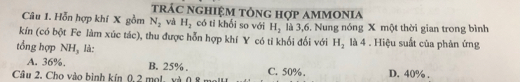 trác nghiệm tổng hợp ammonia
Câu 1. Hỗn hợp khí X gồm N_2 và H_2 có tỉ khối so với H_2 là 3, 6. Nung nóng X một thời gian trong bình
kín (có bột Fe làm xúc tác), thu được hỗn hợp khí Y có ti khối đối với H_2 là 4 . Hiệu suất của phản ứng
tổng hợp NH₃ là:
A. 36%. B. 25%. C. 50%.
Câu 2. Cho vào bình kín 0, 2 mol, và 0,8 m D. 40%.