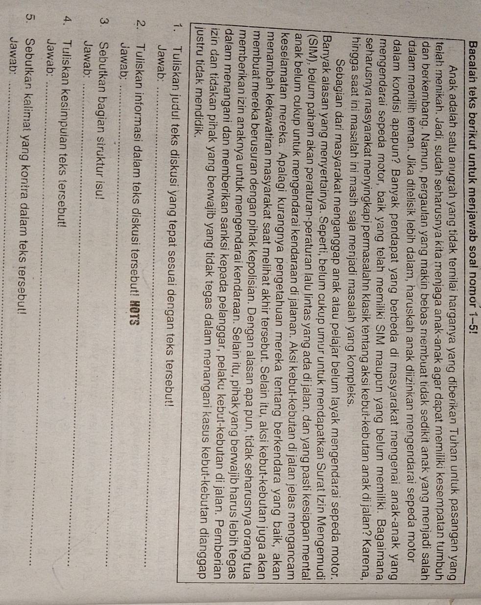 Bacalah teks berikut untuk menjawab soal nomor 1-5!
Anak adalah satu anugrah yang tidak ternilai harganya yang diberikan Tuhan untuk pasangan yang
telah menikah. Jadi, sudah seharusnya kita menjaga anak-anak agar dapat memiliki kesempatan tumbuh
dan berkembang. Namun, pergaulan yang makin bebas membuat tidak sedikit anak yang menjadi salah
dalam memilih teman. Jika ditelisik lebih dalam, haruskah anak diizinkan mengendarai sepeda motor
dalam kondisi apapun? Banyak pendapat yang berbeda di masyarakat mengenai anak-anak yang
mengendarai sepeda motor, baik yang telah memiliki SIM maupun yang belum memiliki. Bagaimana
seharusnya masyarakat menyingkapi permasalahn klasik tentang aksi kebut-kebutan anak di jalan? Karena,
hingga saat ini masalah ini masih saja menjadi masalah yang kompleks.
Sebagian dari masyarakat menganggap anak atau pelajar belum layak mengendarai sepeda motor.
Banyak alasan yang menyertainya. Seperti, belum cukup umur untuk mendapatkan Surat Izin Mengemudi
(SIM), belum paham akan peraturan-peraturan lalu lintas yang ada di jalan, dan yang pasti kesiapan mental
anak belum cukup untuk mengendarai kendaraan di jalanan. Aksi kebut-kebutan di jalan jelas mengancam
keselamatan mereka. Apalagi kurangnya pengetahuan mereka tentang berkendara yang baik, akan
menambah kekawatiran masyarakat saat melihat akhir tersebut. Selain itu, aksi kebut-kebutan juga akan
membuat mereka berusuran dengan pihak kepolisian. Dengan alasan apa pun, tidak seharusnya orang tua
memberikan izin anaknya untuk mengendarai kendaraan. Selain itu, pihak yang berwajib harus lebih tegas
dalam menangani dan memberikan sanksi kepada pelanggar, pelaku kebut-kebutan di jalan. Pemberian
izin dan tidakan pihak yang berwajib yang tidak tegas dalam menangani kasus kebut-kebutan dianggap 
justru tidak mendidik.
1. Tuliskan judul teks diskusi yang tepat sesuai dengan teks tersebut!
Jawab:_
2. Tuliskan informasi dalam teks diskusi tersebut! HOTS
Jawab:_
3. Sebutkan bagian struktur isu!
Jawab:_
4. Tuliskan kesimpulan teks tersebut!
Jawab:_
5. Sebutkan kalimat yang kontra dalam teks tersebut!
Jawab:_
