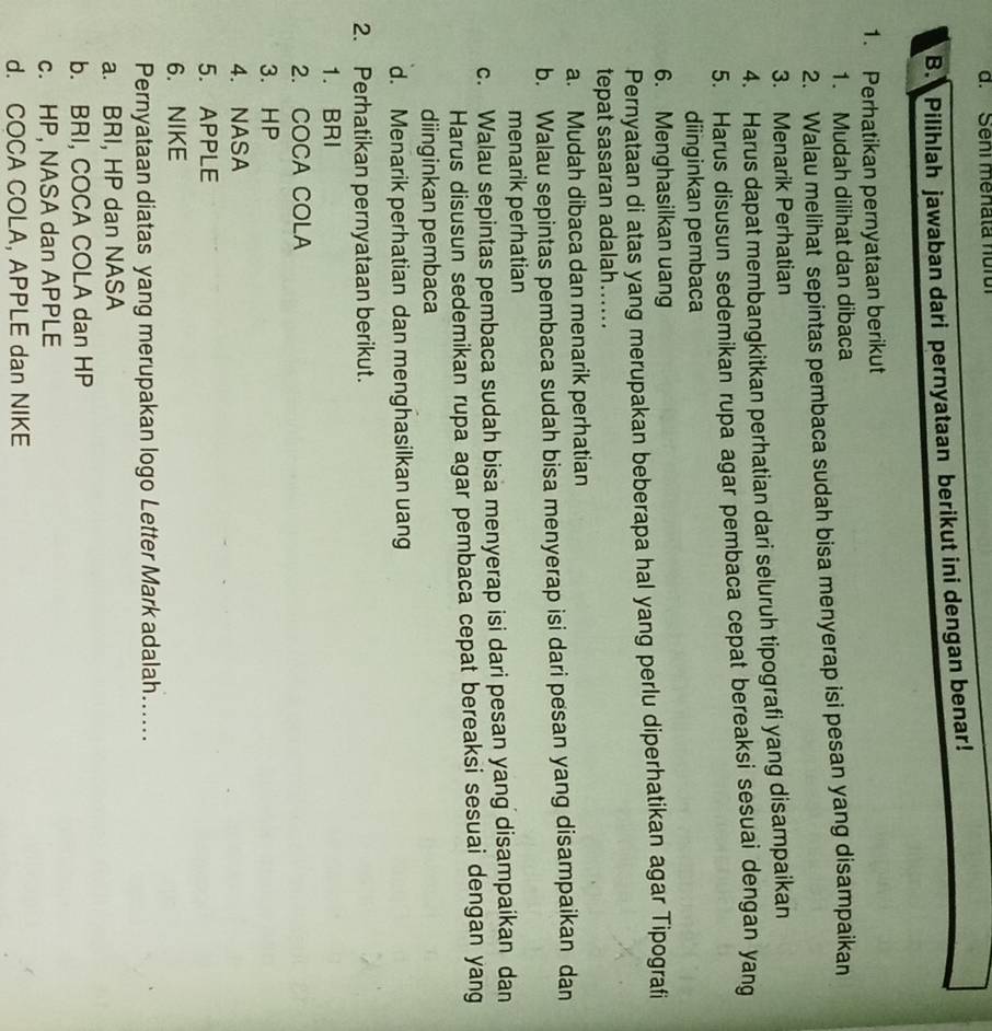 Seni menata nurui
B. Pilihlah jawaban dari pernyataan berikut ini dengan benar!
1. Perhatikan pernyataan berikut
1. Mudah dilihat dan dibaca
2. Walau melihat sepintas pembaca sudah bisa menyerap isi pesan yang disampaikan
3. Menarik Perhatian
4. Harus dapat membangkitkan perhatian dari seluruh tipografi yang disampaikan
5. Harus disusun sedemikan rupa agar pembaca cepat bereaksi sesuai dengan yang
diinginkan pembaca
6. Menghasilkan uang
Pernyataan di atas yang merupakan beberapa hal yang perlu diperhatikan agar Tipografi
tepat sasaran adalah…..
a. Mudah dibaca dan menarik perhatian
b. Walau sepintas pembaca sudah bisa menyerap isi dari pesan yang disampaikan dan
menarik perhatian
c. Walau sepintas pembaca sudah bisa menyerap isi dari pesan yang disampaikan dan
Harus disusun sedemikan rupa agar pembaca cepat bereaksi sesuai dengan yang
diinginkan pembaca
d. Menarik perhatian dan menghasilkan uang
2. Perhatikan pernyataan berikut.
1. BRI
2. COCA COLA
3. HP
4. NASA
5. APPLE
6. NIKE
Pernyataan diatas yang merupakan logo Letter Mark adalah….....
a. BRI, HP dan NASA
b. BRI, COCA COLA dan HP
c. HP, NASA dan APPLE
d. COCA COLA, APPLE dan NIKE