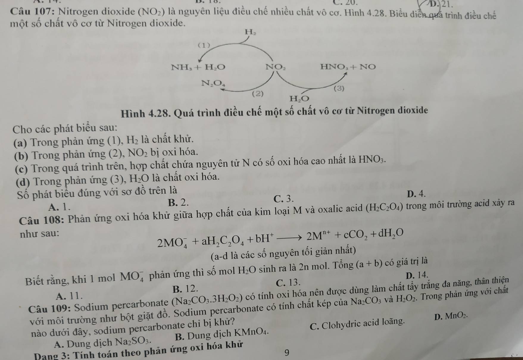 C. 20. D. 21.
* Câu 107: Nitrogen dioxide (NO_2) là nguyên liệu điều chế nhiều chất vô cơ. Hình 4.28. Biểu diễn quả trình điều chế
một số chất vô cơ từ Nitrogen dioxide.
Hình 4.28. Quá trình điều chế một số chất vô cơ từ Nitrogen dioxide
Cho các phát biểu sau:
(a) Trong phản ứng (1), H_2 là chất khử.
(b) Trong phản ứng (2), NO_2 bị oxi hóa.
(c) Trong quá trình trên, hợp chất chứa nguyên tử N có số oxi hóa cao nhất là HNO_3.
(d) Trong phản ứng (3), H_2O là chất oxi hóa.
Số phát biểu đúng với sơ đồ trên là
B. 2.
A. 1. C. 3.
D. 4.
Câu 108: Phản ứng oxi hóa khử giữa hợp chất của kim loại M và oxalic acid (H_2C_2O_4) trong môi trường acid xảy ra
như sau:
2MO_4^(-+aH_2)C_2O_4+bH^+to 2M^(n+)+cCO_2+dH_2O
(a-d là các số nguyên tối giản nhất)
Biết rằng, khi 1 mol MO_4^(- phản ứng thì số mol H_2)O sinh ra là 2n mol. Tổng (a+b) có giá trị là
D. 14.
C. 13.
A. 11. B. 12.
Câu 109: Sodium percarbonate (Na_2CO_3.3H_2O_2) có tính oxi hóa nên được dùng làm chất tẩy trắng đa năng, thân thiện
với môi trường như bột giặt đồ. Sodium percarbonate có tính chất kép của Na_2CO_3 và H_2O_2. Trong phản ứng với chất
D. MnO_2.
nào dưới đây, sodium percarbonate chi bị khử?
A. Dung dịch Na_2SO_3. B. Dung dịch KMnO_4. C. Clohydric acid loãng.
Dang 3: Tính toán theo phản ứng oxi hóa khử
9