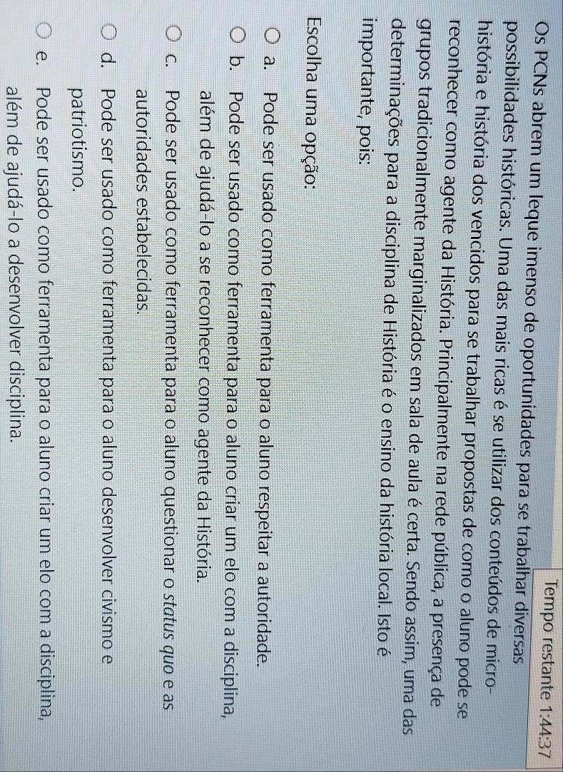 Tempo restante 1:44:37
Os PCNs abrem um leque imenso de oportunidades para se trabalhar diversas
possibilidades históricas. Uma das mais ricas é se utilizar dos conteúdos de micro-
história e história dos vencidos para se trabalhar propostas de como o aluno pode se
reconhecer como agente da História. Principalmente na rede pública, a presença de
grupos tradicionalmente marginalizados em sala de aula é certa. Sendo assim, uma das
determinações para a disciplina de História é o ensino da história local. Isto é
importante, pois:
Escolha uma opção:
a. Pode ser usado como ferramenta para o aluno respeitar a autoridade.
b. Pode ser usado como ferramenta para o aluno criar um elo com a disciplina,
além de ajudá-lo a se reconhecer como agente da História.
c. Pode ser usado como ferramenta para o aluno questionar o status quo e as
autoridades estabelecidas.
d. Pode ser usado como ferramenta para o aluno desenvolver civismo e
patriotismo.
e. Pode ser usado como ferramenta para o aluno criar um elo com a disciplina,
além de ajudá-lo a desenvolver disciplina.