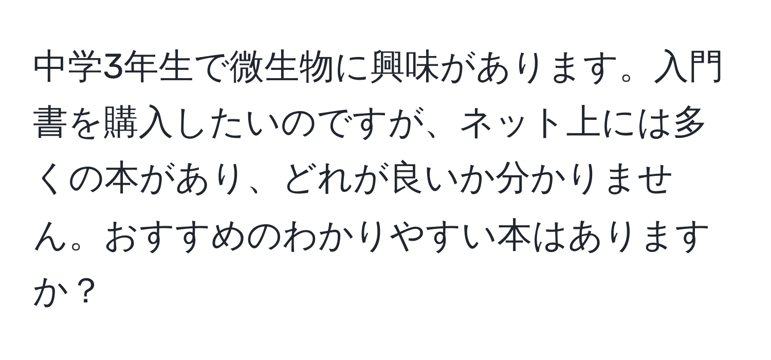 中学3年生で微生物に興味があります。入門書を購入したいのですが、ネット上には多くの本があり、どれが良いか分かりません。おすすめのわかりやすい本はありますか？