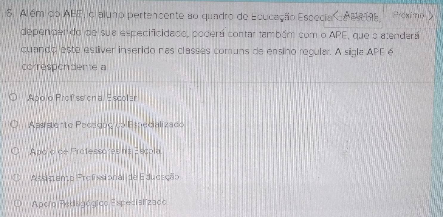 Além do AEE, o aluno pertencente ao quadro de Educação Especial da esba, Próximo >
dependendo de sua especificidade, poderá contar também com o APE, que o atenderá
quando este estiver inserido nas classes comuns de ensino regular. A sigla APE é
correspondente a
Apoño Profissional Escolar
Assistente Pedagógico Especializado.
Apoïo de Professores na Escola.
Assistente Profissional de Educação.
Apoio Pedagógico Especializado.