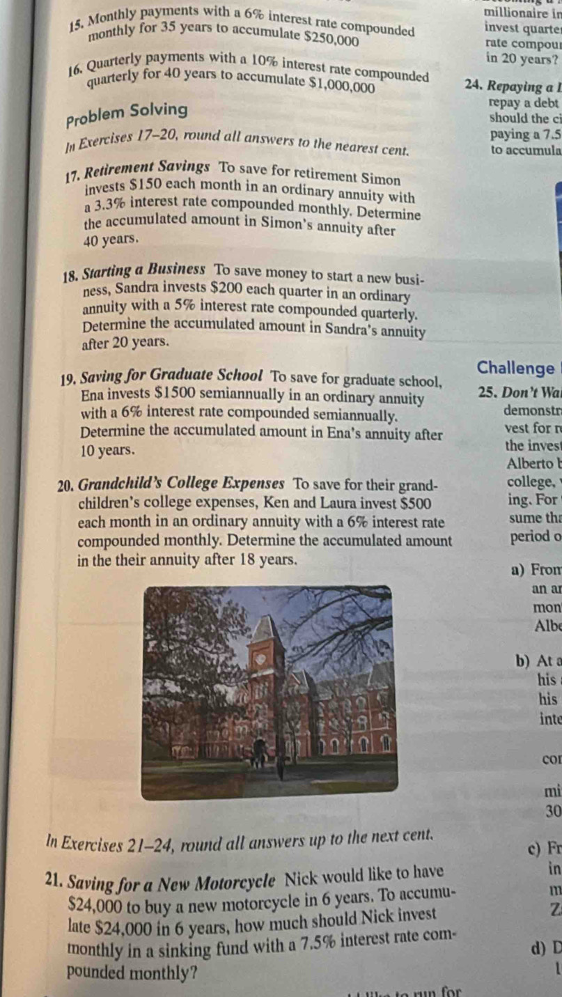 millionaire in 
15, Monthly payments with a 6% interest rate compounded invest quarte 
monthly for 35 years to accumulate $250,000 rate compou 
in 20 years? 
16. Quarterly payments with a 10% interest rate compounded 24. Repaying a 1
quarterly for 40 years to accumulate $1,000,000
Problem Solving 
repay a debt 
should the ci 
paying a 7.5
In Exercises 17-20, round all answers to the nearest cent. to accumula 
17. Retirement Savings To save for retirement Simon 
invests $150 each month in an ordinary annuity with 
a 3.3% interest rate compounded monthly. Determine 
the accumulated amount in Simon's annuity after
40 years. 
18. Starting a Business To save money to start a new busi- 
ness, Sandra invests $200 each quarter in an ordinary 
annuity with a 5% interest rate compounded quarterly. 
Determine the accumulated amount in Sandra’s annuity 
after 20 years. 
Challenge 
19. Saving for Graduate School To save for graduate school. 25. Don’t Wa 
Ena invests $1500 semiannually in an ordinary annuity 
with a 6% interest rate compounded semiannually. demonstr 
Determine the accumulated amount in Ena’s annuity after the inves vest for n
10 years. 
Alberto b 
20. Grandchild’s College Expenses To save for their grand- college, 
children’s college expenses, Ken and Laura invest $500 ing. For 
each month in an ordinary annuity with a 6% interest rate sume th 
compounded monthly. Determine the accumulated amount period o 
in the their annuity after 18 years. 
a) From 
an a 
mon 
Albe 
b) At 
his 
his 
inte 
COI 
mi 
30 
In Exercises 21-24, round all answers up to the next cent. 
c) Fr 
21. Saving for a New Motorcycle Nick would like to have in
$24,000 to buy a new motorcycle in 6 years. To accumu- m 
late $24,000 in 6 years, how much should Nick invest z 
monthly in a sinking fund with a 7.5% interest rate com- d) D 
pounded monthly?