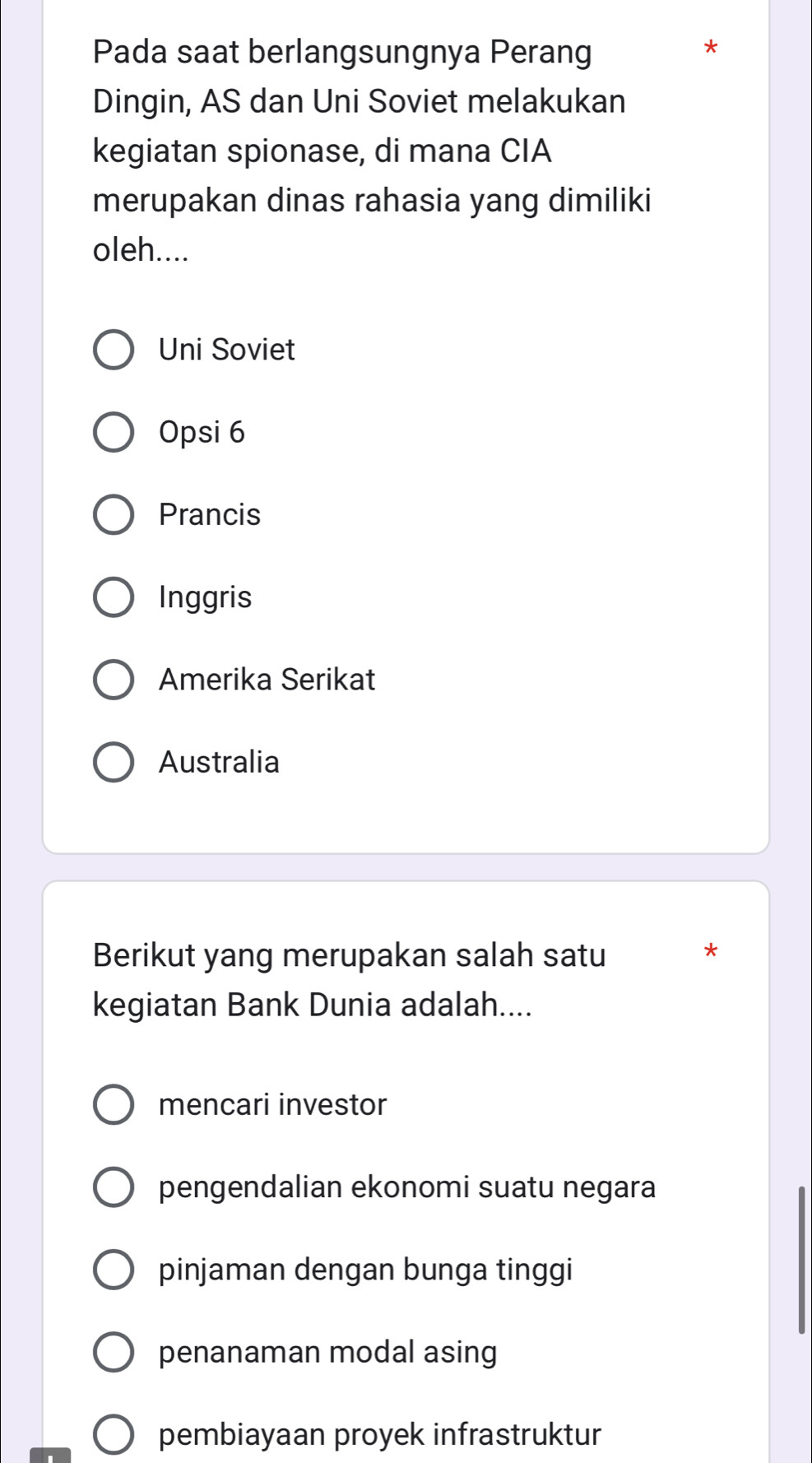 Pada saat berlangsungnya Perang
*
Dingin, AS dan Uni Soviet melakukan
kegiatan spionase, di mana CIA
merupakan dinas rahasia yang dimiliki
oleh....
Uni Soviet
Opsi 6
Prancis
Inggris
Amerika Serikat
Australia
Berikut yang merupakan salah satu
*
kegiatan Bank Dunia adalah....
mencari investor
pengendalian ekonomi suatu negara
pinjaman dengan bunga tinggi
penanaman modal asing
pembiayaan proyek infrastruktur