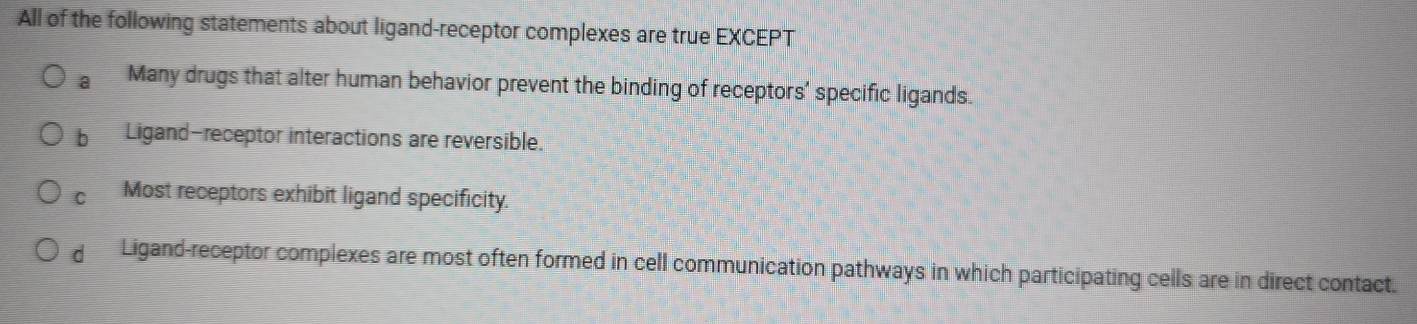 All of the following statements about ligand-receptor complexes are true EXCEPT
a Many drugs that alter human behavior prevent the binding of receptors' specific ligands.
bì Ligand-receptor interactions are reversible.
Cí Most receptors exhibit ligand specificity.
Ligand-receptor complexes are most often formed in cell communication pathways in which participating cells are in direct contact.