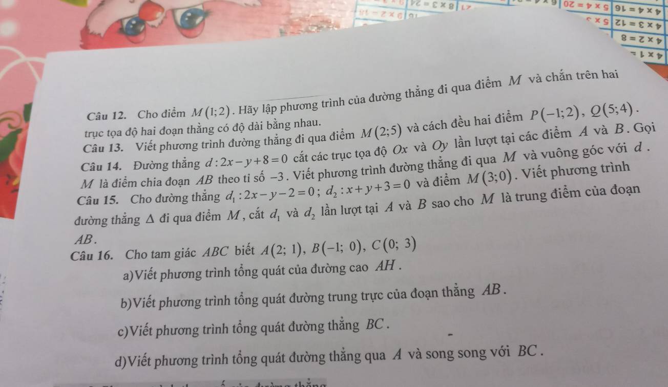 VC=varepsilon * 8
yt=z* 6
9|0≥ =t* 9 9l=nu * nu
ZL=varepsilon * boxed 
8=Z* nu
=downarrow X
Câu 12. Cho điểm M(1;2). Hãy lập phương trình của đường thẳng đi qua điểm M và chắn trên hai 
trục tọa độ hai đoạn thằng có độ dài bằng nhau. 
Câu 13. Viết phương trình đường thẳng đi qua điểm M(2;5) và cách đều hai điểm P(-1;2), Q(5;4). 
Câu 14. Đường thẳng d:2x-y+8=0 cắt các trục tọa độ Ox và Oy lần lượt tại các điểm A và B. Gọi 
M là điểm chia đoạn Á 
Viết phương trình đường thẳng đi qua M và vuông góc với d. 
Câu 15. Cho đường thẳng d_1:2x-y-2=0; d_2:x+y+3=0 và điểm M(3;0). Viết phương trình 
đường thẳng Δ đi qua điểm M , cắt d_1 và d_2 lần lượt tại A và B sao cho M là trung điểm của đoạn
AB. 
Câu 16. Cho tam giác ABC biết A(2;1), B(-1;0), C(0;3)
a)Viết phương trình tổng quát của đường cao AH . 
b)Viết phương trình tổng quát đường trung trực của đoạn thẳng AB. 
c)Viết phương trình tổng quát đường thắng BC. 
d)Viết phương trình tổng quát đường thẳng qua A và song song với BC .