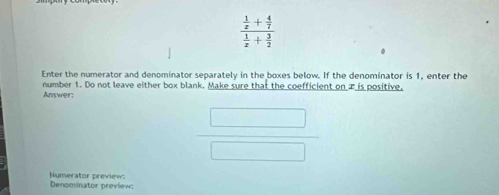 frac  1/x + 4/7  1/x + 3/2 
Enter the numerator and denominator separately in the boxes below. If the denominator is 1, enter the 
number 1. Do not leave either box blank. Make sure that the coefficient on x is positive. 
Answer:
 □ /□  
Numerator preview: 
Denominator preview: