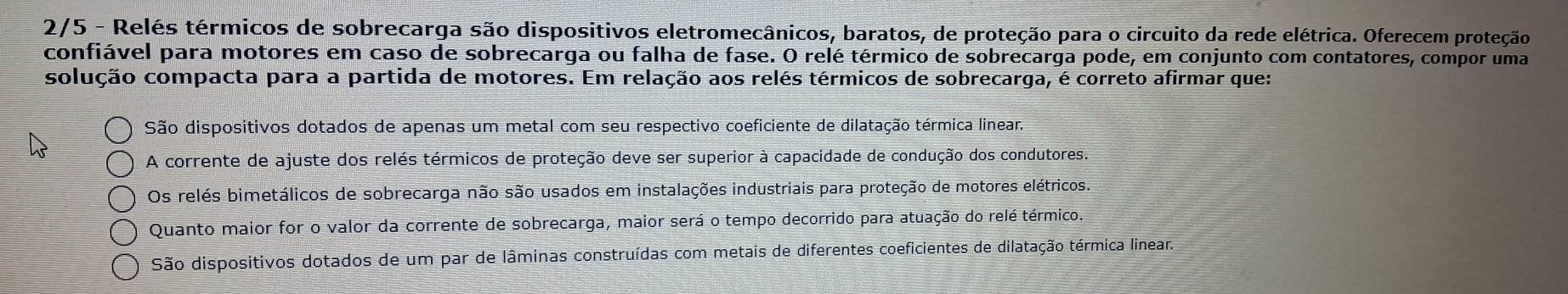 2/5 - Relés térmicos de sobrecarga são dispositivos eletromecânicos, baratos, de proteção para o circuito da rede elétrica. Oferecem proteção
confiável para motores em caso de sobrecarga ou falha de fase. O relé térmico de sobrecarga pode, em conjunto com contatores, compor uma
colução compacta para a partida de motores. Em relação aos relés térmicos de sobrecarga, é correto afirmar que:
São dispositivos dotados de apenas um metal com seu respectivo coeficiente de dilatação térmica linear.
A corrente de ajuste dos relés térmicos de proteção deve ser superior à capacidade de condução dos condutores.
Os relés bimetálicos de sobrecarga não são usados em instalações industriais para proteção de motores elétricos.
Quanto maior for o valor da corrente de sobrecarga, maior será o tempo decorrido para atuação do relé térmico.
São dispositivos dotados de um par de lâminas construídas com metais de diferentes coeficientes de dilatação térmica linear.