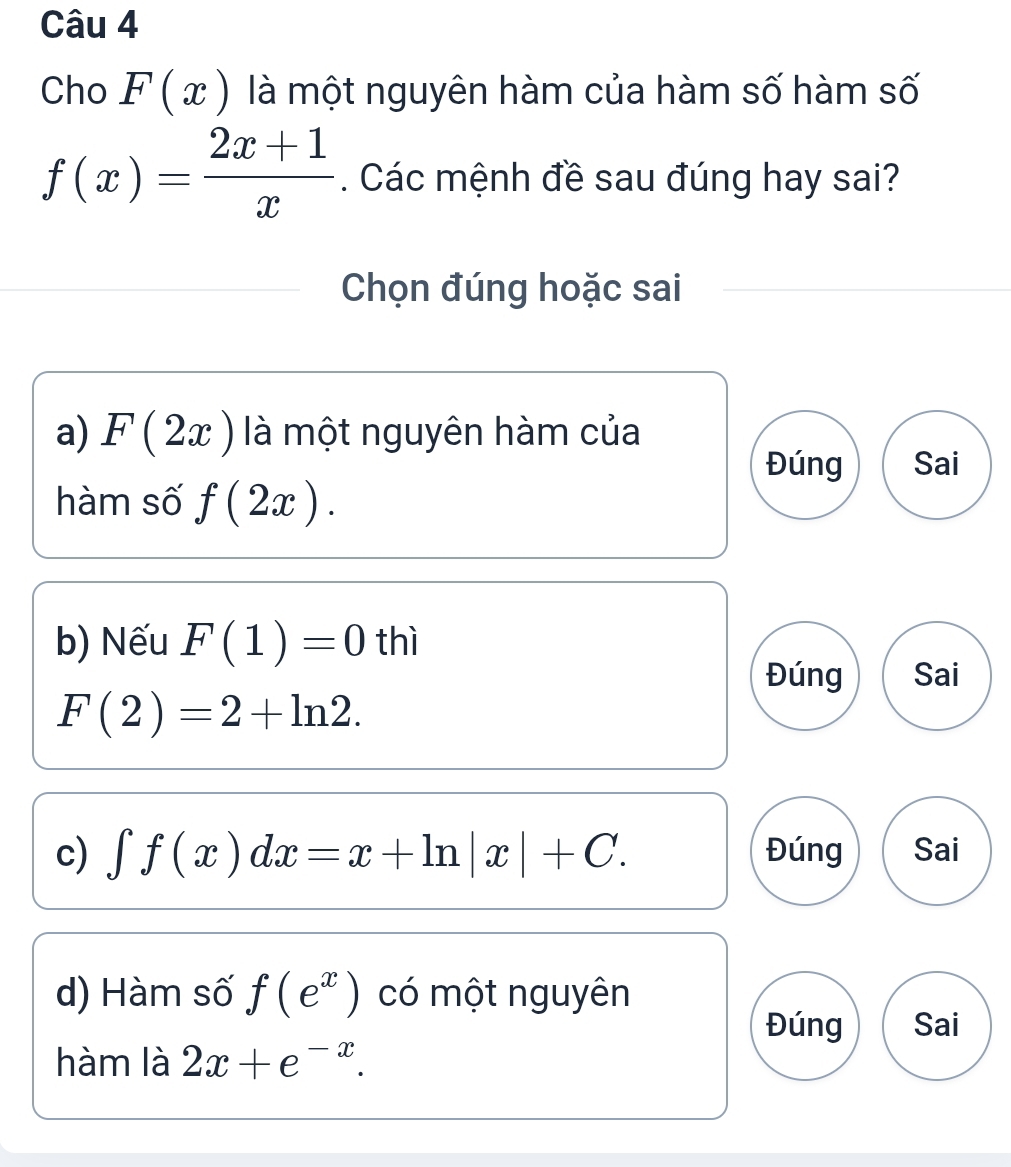 Cho F(x) là một nguyên hàm của hàm số hàm số
f(x)= (2x+1)/x . Các mệnh đề sau đúng hay sai? 
Chọn đúng hoặc sai 
a) F(2x) là một nguyên hàm của 
Đúng Sai 
hàm số f(2x). 
b) Nếu F(1)=0 thì 
Đúng Sai
F(2)=2+ln 2. 
c) ∈t f(x)dx=x+ln |x|+C. Đúng Sai 
d) Hàm số f(e^x) có một nguyên 
Đúng Sai 
hàm là 2x+e^(-x).