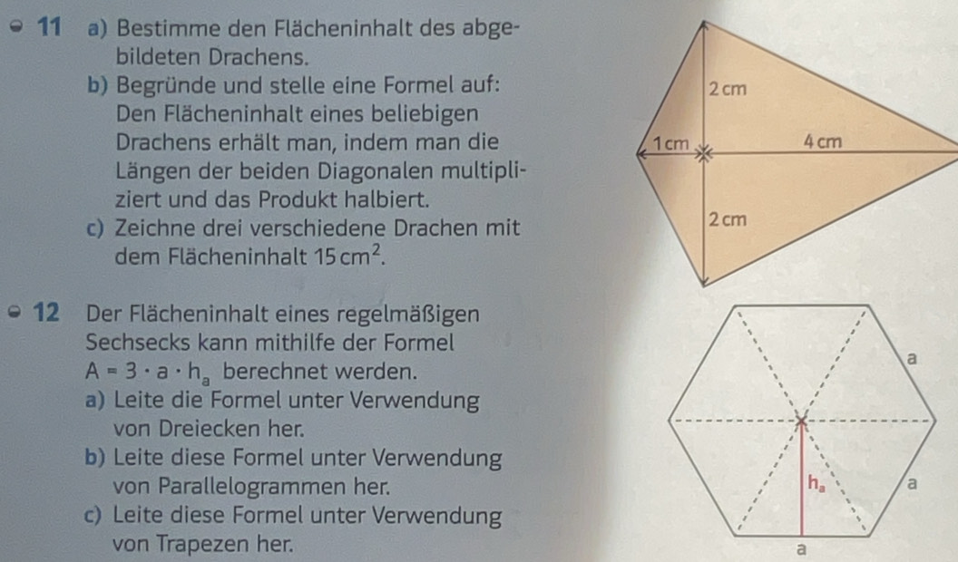 Bestimme den Flächeninhalt des abge-
bildeten Drachens.
b) Begründe und stelle eine Formel auf: 
Den Flächeninhalt eines beliebigen
Drachens erhält man, indem man die 
Längen der beiden Diagonalen multipli-
ziert und das Produkt halbiert.
c) Zeichne drei verschiedene Drachen mit
dem Flächeninhalt 15cm^2.
12 Der Flächeninhalt eines regelmäßigen
Sechsecks kann mithilfe der Formel
A=3· a· h_a berechnet werden.
a) Leite die Formel unter Verwendung
von Dreiecken her.
b) Leite diese Formel unter Verwendung
von Parallelogrammen her.
c) Leite diese Formel unter Verwendung
von Trapezen her.